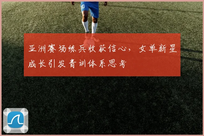 亚洲赛场练兵收获信心,女单新星成长引发青训体系思考