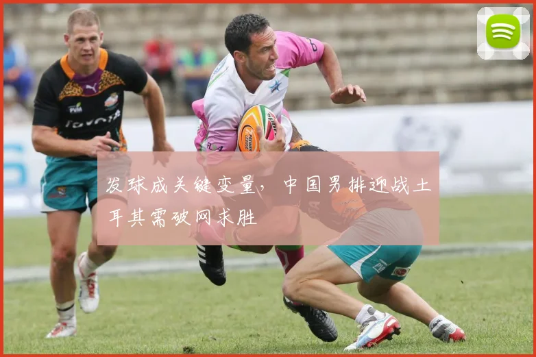 发球成关键变量，中国男排迎战土耳其需破网求胜