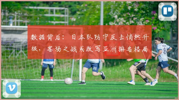 数据背后：日本队防守反击悄然升级，客场之战或改写亚洲排名格局