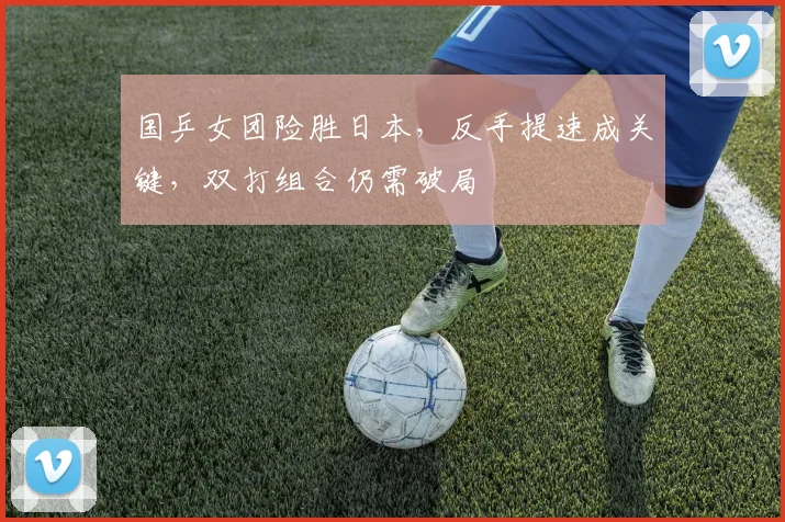国乒女团险胜日本,反手提速成关键,双打组合仍需破局