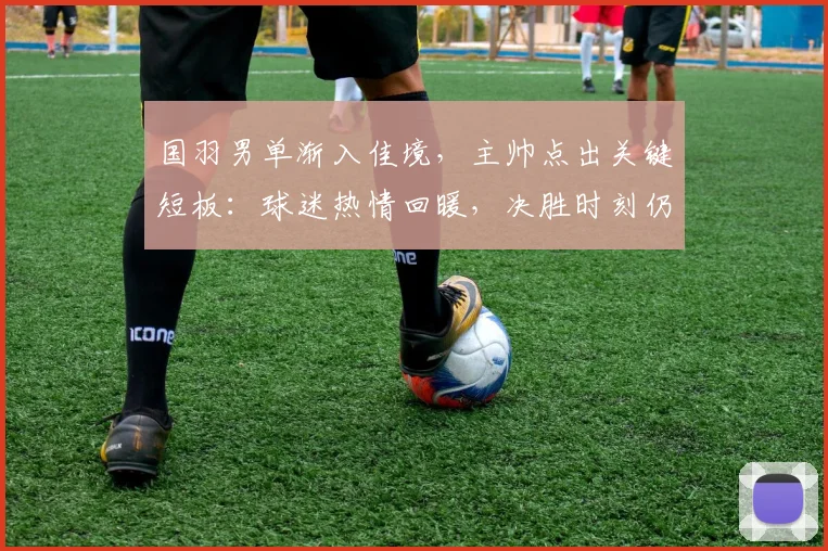 国羽男单渐入佳境，主帅点出关键短板：球迷热情回暖，决胜时刻仍需淬炼