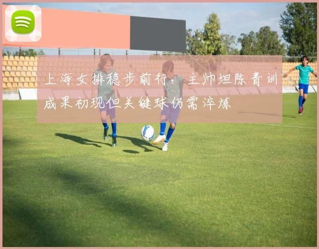 上海女排稳步前行，主帅坦陈青训成果初现但关键球仍需淬炼