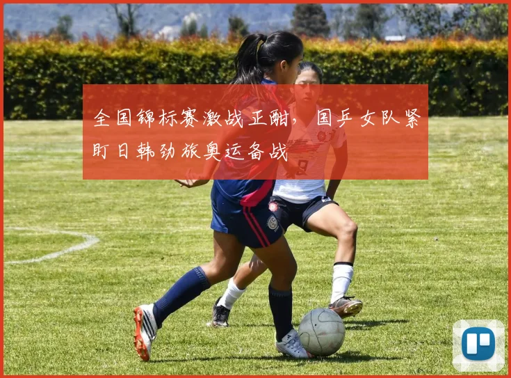 全国锦标赛激战正酣，国乒女队紧盯日韩劲旅奥运备战