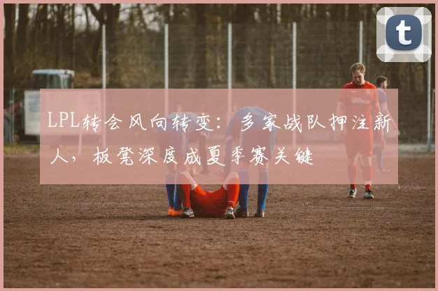 LPL转会风向转变:多家战队押注新人,板凳深度成夏季赛关键