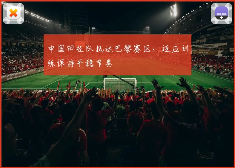 中国田径队抵达巴黎赛区，适应训练保持平稳节奏