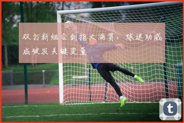 双打新组合剑指大满贯，球迷助威成破发关键变量