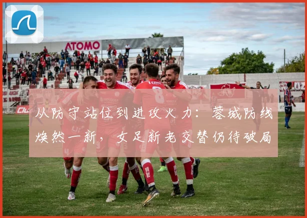 从防守站位到进攻火力：蓉城防线焕然一新，女足新老交替仍待破局