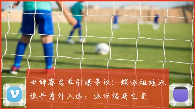 世锦赛名单引爆争议：蝶泳组蛙泳选手意外入选，泳坛格局生变