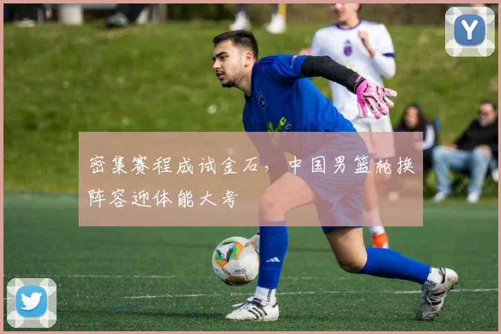 密集赛程成试金石，中国男篮轮换阵容迎体能大考 - 百度体育