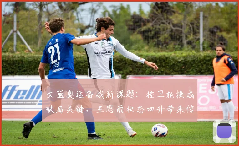 女篮奥运备战新课题：控卫轮换成破局关键，王思雨状态回升带来信心
