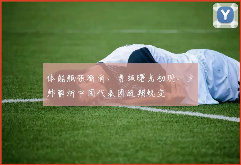 体能瓶颈渐消、晋级曙光初现，主帅解析中国代表团近期蜕变