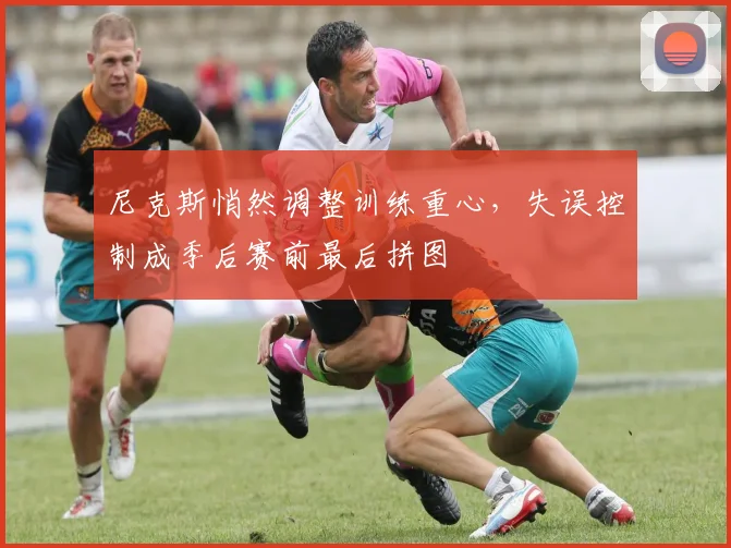 尼克斯悄然调整训练重心，失误控制成季后赛前最后拼图 - 百度体育