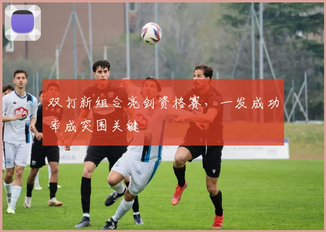 双打新组合亮剑资格赛，一发成功率成突围关键