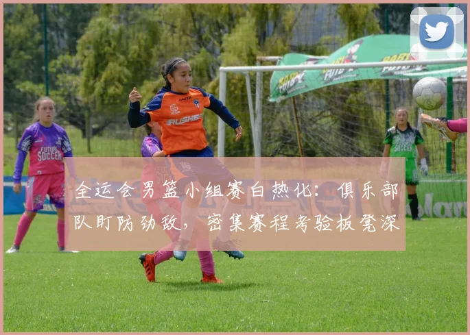 全运会男篮小组赛白热化:俱乐部队盯防劲敌,密集赛程考验板凳深度
