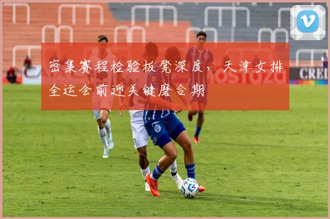 密集赛程检验板凳深度，天津女排全运会前迎关键磨合期 - 百度体育