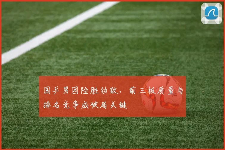 国乒男团险胜劲敌，前三板质量与排名竞争成破局关键 - 百度体育