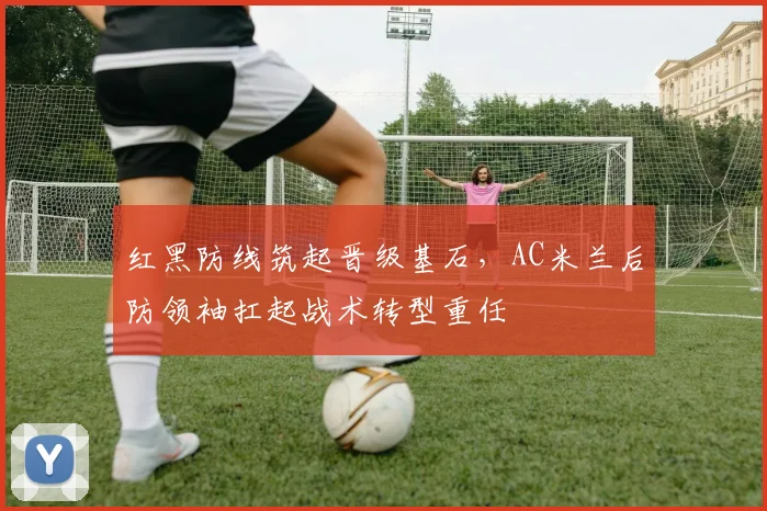 红黑防线筑起晋级基石,AC米兰后防领袖扛起战术转型重任