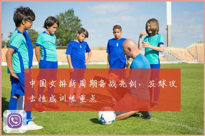 中国女排新周期备战亮剑，发球攻击性成训练重点
