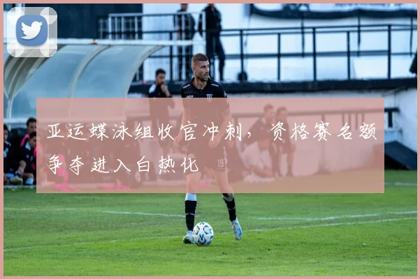 亚运蝶泳组收官冲刺,资格赛名额争夺进入白热化