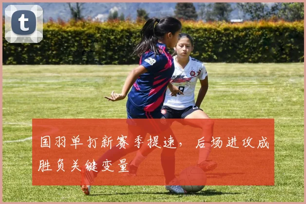 国羽单打新赛季提速，后场进攻成胜负关键变量