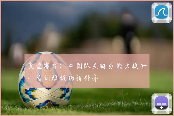 复盘赛季：中国队关键分能力提升，青训短板仍待补齐 - 百度体育