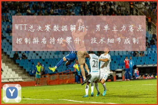 WTT总决赛数据解析：男单主力落点控制排名持续攀升，技术细节成制胜关键