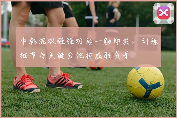 中韩混双强强对话一触即发,训练细节与关键分把控成胜负手