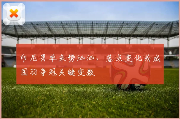 印尼男单来势汹汹,落点变化或成国羽争冠关键变数