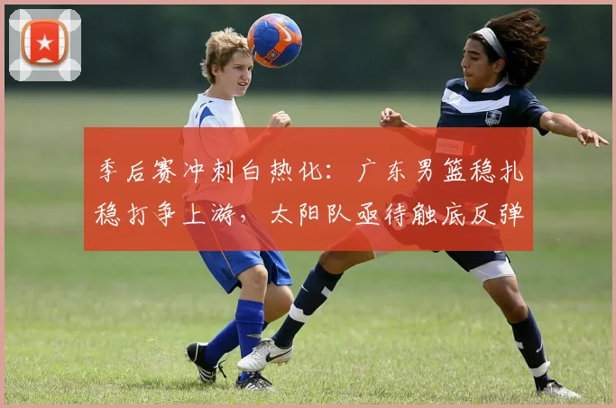 季后赛冲刺白热化：广东男篮稳扎稳打争上游，太阳队亟待触底反弹 - 百度体育