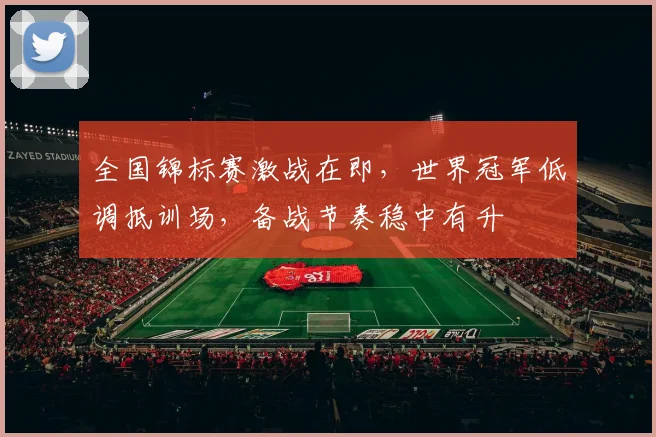 全国锦标赛激战在即,世界冠军低调抵训场,备战节奏稳中有升