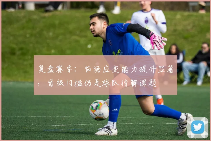 复盘赛季：临场应变能力提升显著，晋级门槛仍是球队待解课题 - 百度体育