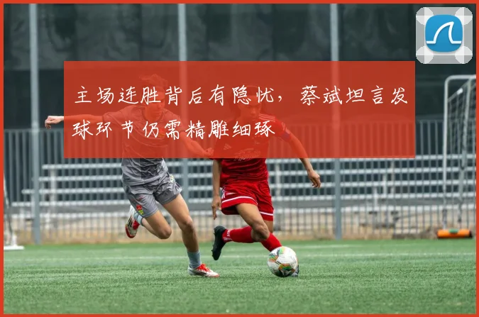 主场连胜背后有隐忧，蔡斌坦言发球环节仍需精雕细琢