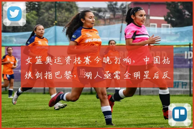 女篮奥运资格赛今晚打响，中国姑娘剑指巴黎，湖人亟需全明星后反弹 - 百度体育
