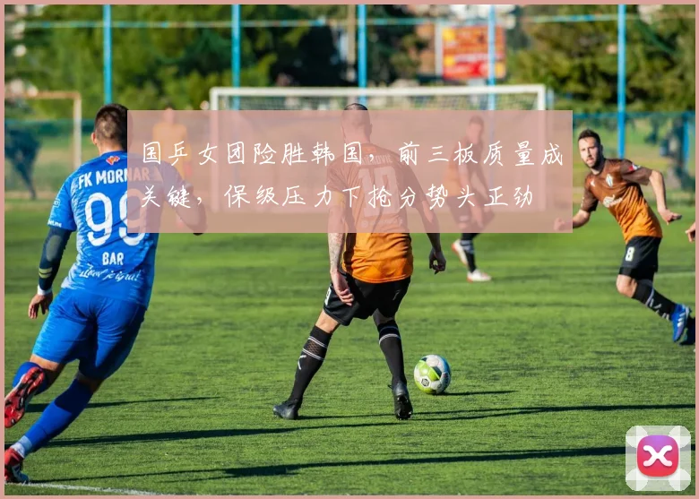 国乒女团险胜韩国,前三板质量成关键,保级压力下抢分势头正劲