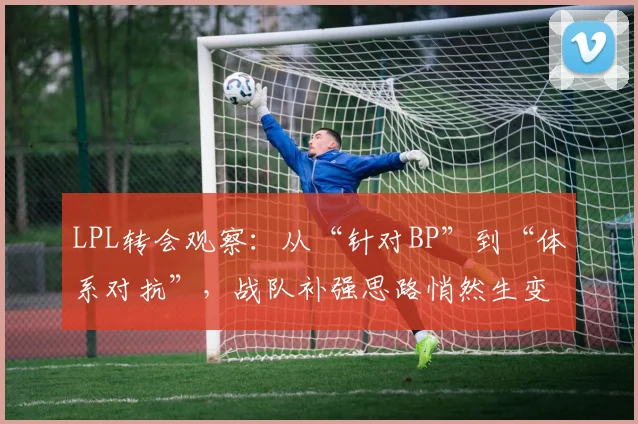 LPL转会观察:从“针对BP”到“体系对抗”,战队补强思路悄然生变