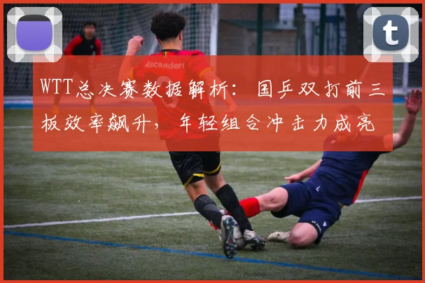 WTT总决赛数据解析:国乒双打前三板效率飙升,年轻组合冲击力成亮点