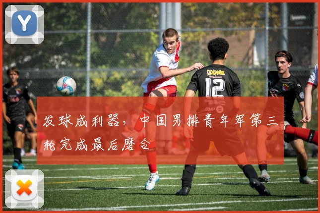 发球成利器,中国男排青年军第三轮完成最后磨合