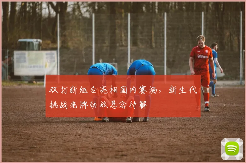 双打新组合亮相国内赛场,新生代挑战老牌劲旅悬念待解