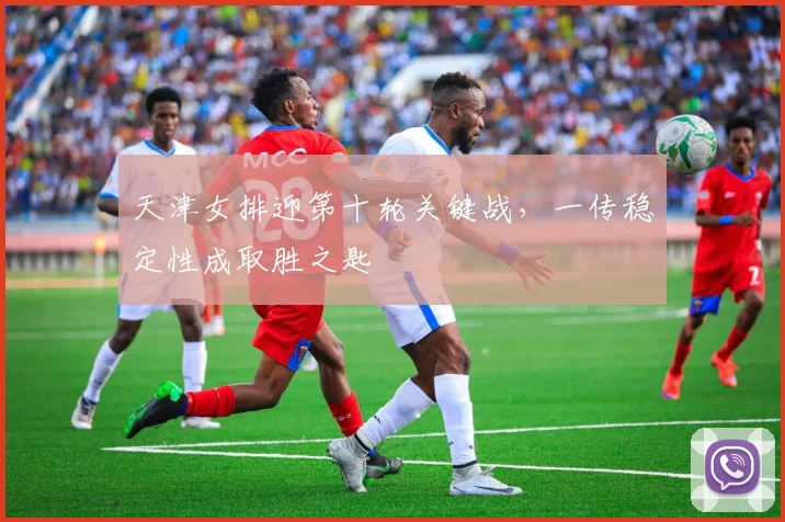 天津女排迎第十轮关键战，一传稳定性成取胜之匙