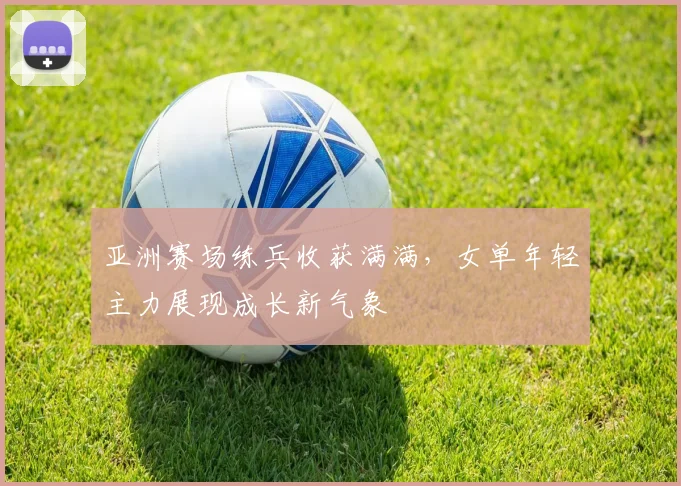 亚洲赛场练兵收获满满,女单年轻主力展现成长新气象