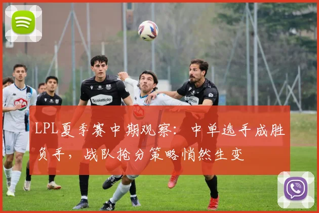 LPL夏季赛中期观察:中单选手成胜负手,战队抢分策略悄然生变
