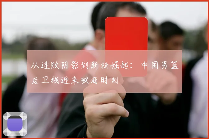 从连败阴影到新核崛起:中国男篮后卫线迎来破局时刻
