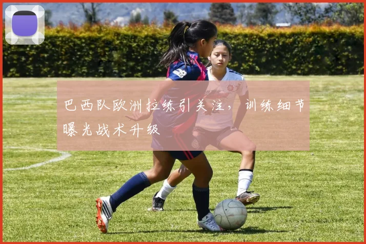巴西队欧洲拉练引关注，训练细节曝光战术升级