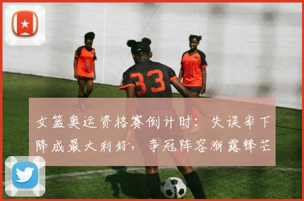 女篮奥运资格赛倒计时：失误率下降成最大利好，争冠阵容渐露锋芒 - 百度体育