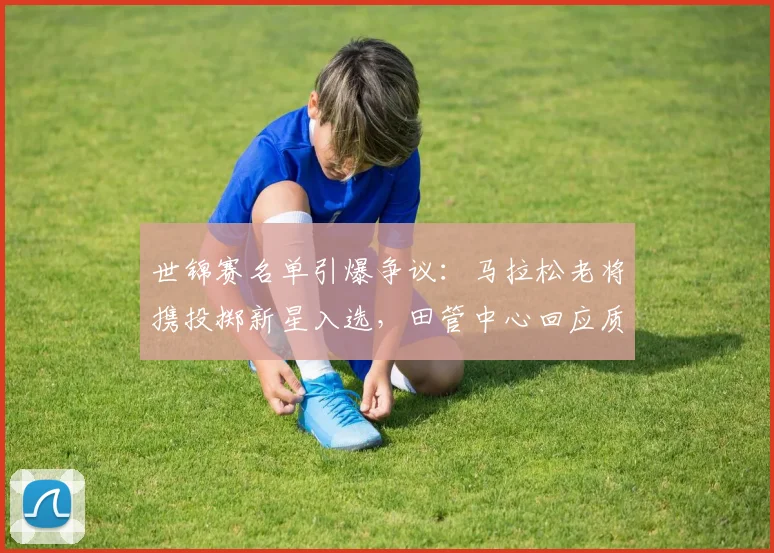 世锦赛名单引爆争议：马拉松老将携投掷新星入选，田管中心回应质疑