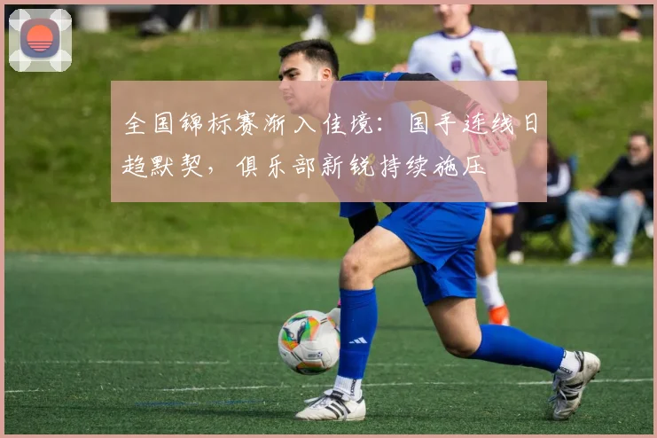 全国锦标赛渐入佳境：国手连线日趋默契，俱乐部新锐持续施压