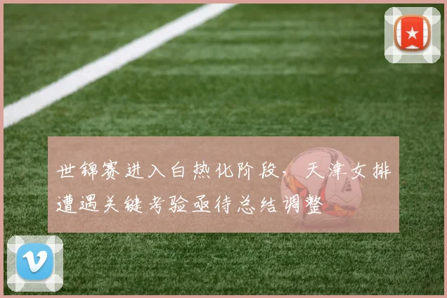 世锦赛进入白热化阶段，天津女排遭遇关键考验亟待总结调整