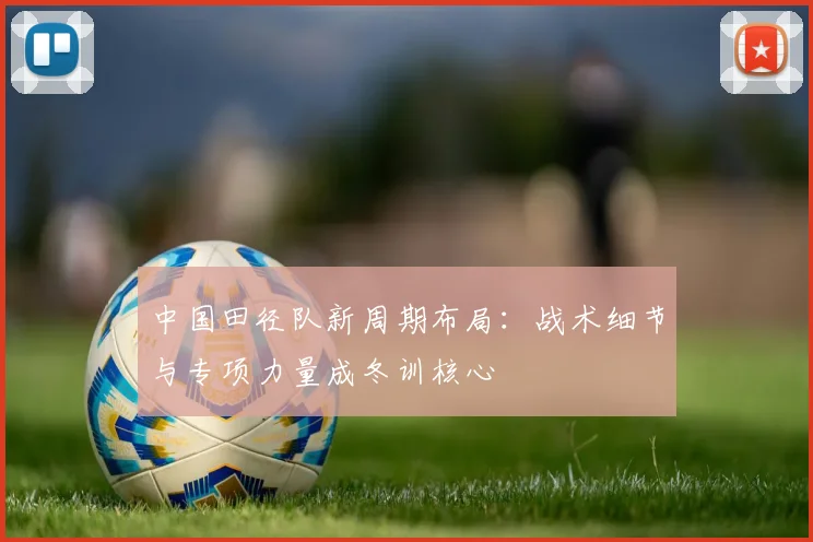中国田径队新周期布局：战术细节与专项力量成冬训核心