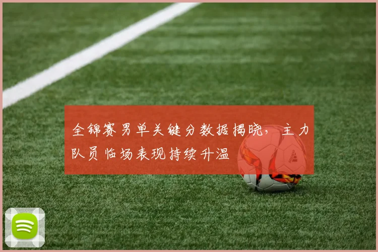 全锦赛男单关键分数据揭晓,主力队员临场表现持续升温