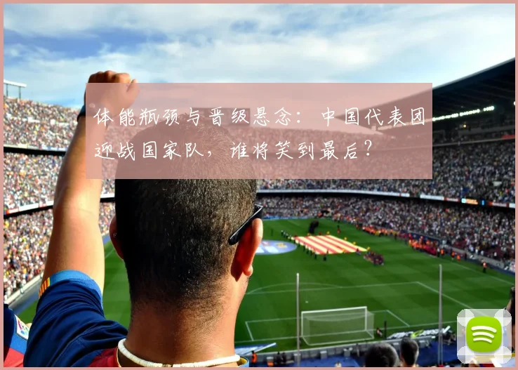 体能瓶颈与晋级悬念:中国代表团迎战国家队,谁将笑到最后?